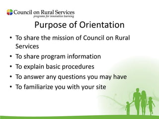 Purpose of Orientation
• To share the mission of Council on Rural
Services
• To share program information
• To explain basic procedures
• To answer any questions you may have
• To familiarize you with your site
 