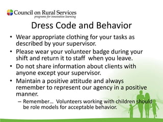 Dress Code and Behavior
• Wear appropriate clothing for your tasks as
described by your supervisor.
• Please wear your volunteer badge during your
shift and return it to staff when you leave.
• Do not share information about clients with
anyone except your supervisor.
• Maintain a positive attitude and always
remember to represent our agency in a positive
manner.
– Remember… Volunteers working with children should
be role models for acceptable behavior.
 