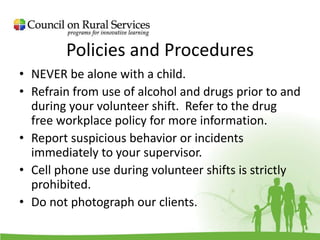 Policies and Procedures
• NEVER be alone with a child.
• Refrain from use of alcohol and drugs prior to and
during your volunteer shift. Refer to the drug
free workplace policy for more information.
• Report suspicious behavior or incidents
immediately to your supervisor.
• Cell phone use during volunteer shifts is strictly
prohibited.
• Do not photograph our clients.
 