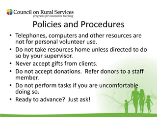 Policies and Procedures
• Telephones, computers and other resources are
not for personal volunteer use.
• Do not take resources home unless directed to do
so by your supervisor.
• Never accept gifts from clients.
• Do not accept donations. Refer donors to a staff
member.
• Do not perform tasks if you are uncomfortable
doing so.
• Ready to advance? Just ask!
 