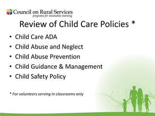 Review of Child Care Policies *
• Child Care ADA
• Child Abuse and Neglect
• Child Abuse Prevention
• Child Guidance & Management
• Child Safety Policy
* For volunteers serving in classrooms only
 
