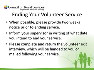 Ending Your Volunteer Service
• When possible, please provide two weeks
notice prior to ending service.
• Inform your supervisor in writing of what date
you intend to end your service.
• Please complete and return the volunteer exit
interview, which will be handed to you or
mailed following your service.
 