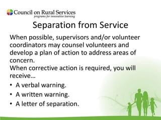 Separation from Service
When possible, supervisors and/or volunteer
coordinators may counsel volunteers and
develop a plan of action to address areas of
concern.
When corrective action is required, you will
receive…
• A verbal warning.
• A written warning.
• A letter of separation.
 