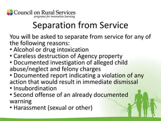 Separation from Service
You will be asked to separate from service for any of
the following reasons:
• Alcohol or drug intoxication
• Careless destruction of Agency property
• Documented investigation of alleged child
abuse/neglect and felony charges
• Documented report indicating a violation of any
action that would result in immediate dismissal
• Insubordination
• Second offense of an already documented
warning
• Harassment (sexual or other)
 
