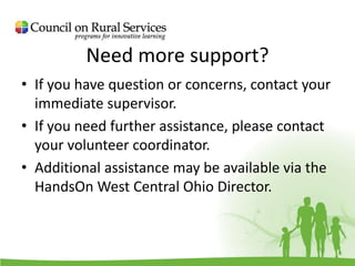 Need more support?
• If you have question or concerns, contact your
immediate supervisor.
• If you need further assistance, please contact
your volunteer coordinator.
• Additional assistance may be available via the
HandsOn West Central Ohio Director.
 