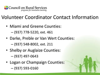 Volunteer Coordinator Contact Information
• Miami and Greene Counties:
– (937) 778-5220, ext. 461
• Darke, Preble or Van Wert Counties:
– (937) 548-8002, ext. 211
• Shelby or Auglaize Counties:
– (937) 497-0643
• Logan or Champaign Counties:
– (937) 593-0160
 