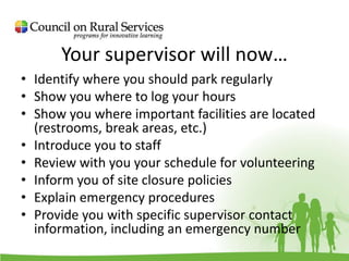 Your supervisor will now…
• Identify where you should park regularly
• Show you where to log your hours
• Show you where important facilities are located
(restrooms, break areas, etc.)
• Introduce you to staff
• Review with you your schedule for volunteering
• Inform you of site closure policies
• Explain emergency procedures
• Provide you with specific supervisor contact
information, including an emergency number
 