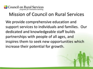 Mission of Council on Rural Services
We provide comprehensive education and
support services to individuals and families. Our
dedicated and knowledgeable staff builds
partnerships with people of all ages, and
inspires them to seek new opportunities which
increase their potential for growth.
 