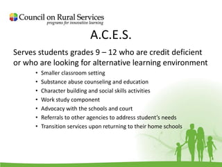 A.C.E.S.
Serves students grades 9 – 12 who are credit deficient
or who are looking for alternative learning environment
• Smaller classroom setting
• Substance abuse counseling and education
• Character building and social skills activities
• Work study component
• Advocacy with the schools and court
• Referrals to other agencies to address student’s needs
• Transition services upon returning to their home schools
 
