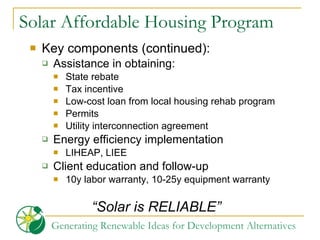 Solar Affordable Housing Program Key components (continued):  Assistance in obtaining:  State rebate Tax incentive Low-cost loan from local housing rehab program Permits  Utility interconnection agreement Energy efficiency implementation  LIHEAP, LIEE Client education and follow-up  10y labor warranty, 10-25y equipment warranty “ Solar is RELIABLE” 