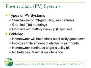 Photovoltaic (PV) Systems Types of PV Systems Stand-alone or Off-grid (Requires batteries) Grid-tied (Net metering) Grid-tied with battery back-up (Expensive) Grid-tied Homeowner will have black out if utility goes down Provides finite amount of electricity per month Homeowner continues to get a utility bill No batteries, Minimal maintenance 