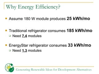 Why Energy Efficiency? Assume 180 W module produces  25 kWh/mo Traditional refrigerator consumes  185 kWh/mo Need  7.4  modules EnergyStar refrigerator consumes  33 kWh/mo Need  1.3  modules 