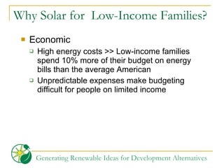 Why Solar for  Low-Income Families? Economic High energy costs >> Low-income families spend 10% more of their budget on energy bills than the average American Unpredictable expenses make budgeting difficult for people on limited income 
