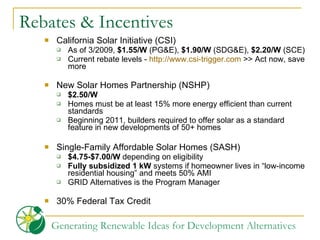 Rebates & Incentives California Solar Initiative (CSI) As of 3/2009,  $1.55/W  (PG&E),  $1.90/W  (SDG&E),  $2.20/W  (SCE) Current rebate levels -  http://www.csi-trigger.com  >> Act now, save more New Solar Homes Partnership (NSHP)  $2.50/W Homes must be at least 15% more energy efficient than current standards Beginning 2011, builders required to offer solar as a standard feature in new developments of 50+ homes Single-Family Affordable Solar Homes (SASH)  $4.75-$7.00/W  depending on eligibility Fully subsidized 1 kW  systems if homeowner lives in “low-income residential housing” and meets 50% AMI GRID Alternatives is the Program Manager 30% Federal Tax Credit 