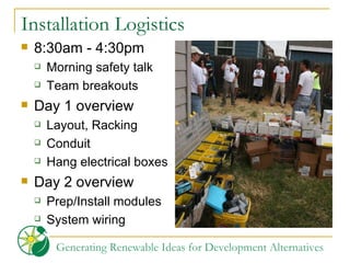 Installation Logistics 8:30am - 4:30pm Morning safety talk Team breakouts Day 1 overview Layout, Racking Conduit Hang electrical boxes Day 2 overview Prep/Install modules System wiring 