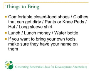 Things to Bring Comfortable closed-toed shoes / Clothes that can get dirty / Pants or Knee Pads /  Hat / Long sleeve shirt Lunch / Lunch money / Water bottle If you want to bring your own tools, make sure they have your name on them 