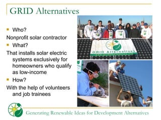 GRID Alternatives Who?  Nonprofit solar contractor  What?  That installs solar electric systems exclusively for homeowners who qualify as low-income How?  With the help of volunteers and job trainees 