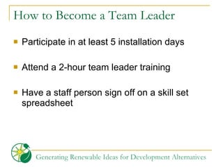 How to Become a Team Leader Participate in at least 5 installation days Attend a 2-hour team leader training Have a staff person sign off on a skill set spreadsheet 
