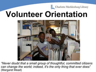Volunteer Orientation “Never doubt that a small group of thoughtful, committed citizens can change the world; indeed, it's the only thing that ever does” (Margaret Mead) 