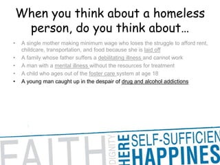 When you think about a homeless person, do you think about… A single mother making minimum wage who loses the struggle to afford rent, childcare, transportation, and food because she is laid offA family whose father suffers a debilitating illness and cannot workA man with a mental illness without the resources for treatmentA child who ages out of the foster care system at age 18A young man caught up in the despair of drug and alcohol addictions