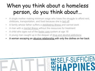 When you think about a homeless person, do you think about… A single mother making minimum wage who loses the struggle to afford rent, childcare, transportation, and food because she is laid offA family whose father suffers a debilitating illness and cannot work A man with a mental illness without the resources for treatment A child who ages out of the foster care system at age 18 A young man caught up in the despair of drug and alcohol addictions A woman escaping an abusive relationship with only the clothes on her back 
