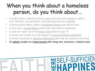 When you think about a homeless person, do you think about… A single mother making minimum wage who loses the struggle to afford rent, childcare, transportation, and food because she is laid offA family whose father suffers a debilitating illness and cannot work A man with a mental illness without the resources for treatment A child who ages out of the foster care system at age 18 A young man caught up in the despair of drug and alcohol addictions A woman escaping an abusive relationship with only the clothes on her back An elderly couple on a fixed income with rising rent, insurance, medical costs 