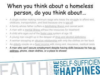 When you think about a homeless person, do you think about… A single mother making minimum wage who loses the struggle to afford rent, childcare, transportation, and food because she is laid offA family whose father suffers a debilitating illness and cannot work A man with a mental illness without the resources for treatment A child who ages out of the foster care system at age 18 A young man caught up in the despair of drug and alcohol addictions A woman escaping an abusive relationship with only the clothes on her back An elderly couple on a fixed income with rising rent, insurance, medical costs A man who can’t secure employment despite having skills because he has no address, phone, clean clothes, or a place to shower