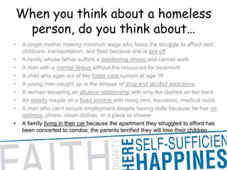 When you think about a homeless person, do you think about… A single mother making minimum wage who loses the struggle to afford rent, childcare, transportation, and food because she is laid offA family whose father suffers a debilitating illness and cannot work A man with a mental illness without the resources for treatment A child who ages out of the foster care system at age 18 A young man caught up in the despair of drug and alcohol addictions A woman escaping an abusive relationship with only the clothes on her back An elderly couple on a fixed income with rising rent, insurance, medical costs A man who can’t secure employment despite having skills because he has no address, phone, clean clothes, or a place to shower A family living in their car because the apartment they struggled to afford has been converted to condos; the parents terrified they will lose their children 