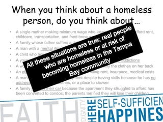 When you think about a homeless person, do you think about… A single mother making minimum wage who loses the struggle to afford rent, childcare, transportation, and food because she is laid offA family whose father suffers a debilitating illness and cannot work A man with a mental illness without the resources for treatment A child who ages out of the foster care system at age 18 A young man caught up in the despair of drug and alcohol addictions A woman escaping an abusive relationship with only the clothes on her back An elderly couple on a fixed income with rising rent, insurance, medical costs A man who can’t secure employment despite having skills because he has no address, phone, clean clothes, or a place to shower A family living in their car because the apartment they struggled to afford has been converted to condos; the parents terrified they will lose their children All these situations are true; real people who are homeless or at risk of becoming homeless in the Tampa Bay community