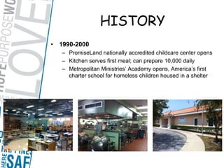 HISTORY1990-2000PromiseLand nationally accredited childcare center opensKitchen serves first meal; can prepare 10,000 dailyMetropolitan Ministries’ Academy opens, America’s first charter school for homeless children housed in a shelter