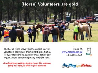 Horse SA
www.horsesa.asn.au
18 August, 2016
HORSE SA relies heavily on the unpaid work of
volunteers and values their contribution highly.
They are recognised as an essential part of our
organization, performing many different roles.
An educational webinar sharing Horse SA’s volunteer
policy as a base for ideas in your own club.
 