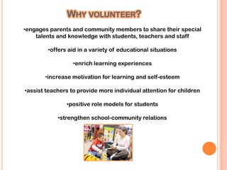 WHY VOLUNTEER?
•engages parents and community members to share their special
    talents and knowledge with students, teachers and staff

        •offers aid in a variety of educational situations

                  •enrich learning experiences

       •increase motivation for learning and self-esteem

•assist teachers to provide more individual attention for children

               •positive role models for students

            •strengthen school-community relations
 