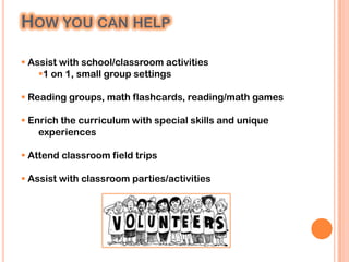 HOW YOU CAN HELP

 Assist with school/classroom activities
    1 on 1, small group settings

 Reading groups, math flashcards, reading/math games

 Enrich the curriculum with special skills and unique
    experiences

 Attend classroom field trips

 Assist with classroom parties/activities
 