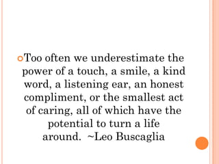 Too often we underestimate the
power of a touch, a smile, a kind
word, a listening ear, an honest
compliment, or the smallest act
 of caring, all of which have the
      potential to turn a life
     around. ~Leo Buscaglia
 