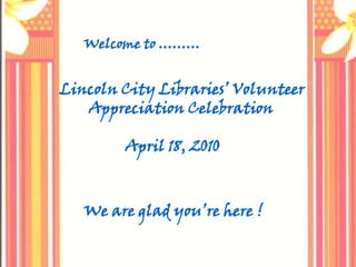 Welcome to ……… Lincoln City Libraries’ Volunteer        Appreciation Celebration                  April 18, 2010 We are glad you’re here ! 
