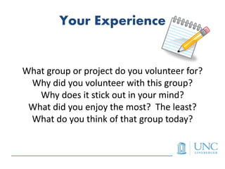 Your Experience


What group or project do you volunteer for?
 Why did you volunteer with this group?
   Why does it stick out in your mind?
 What did you enjoy the most? The least?
 What do you think of that group today?
 