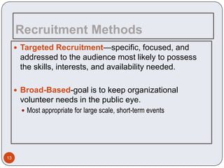 Recruitment Methods
      Targeted Recruitment—specific, focused, and
      addressed to the audience most likely to possess
      the skills, interests, and availability needed.

      Broad-Based-goal is to keep organizational
      volunteer needs in the public eye.
        Most appropriate for large scale, short-term events




13
 