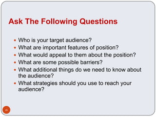Ask The Following Questions

       Who is your target audience?
       What are important features of position?
       What would appeal to them about the position?
       What are some possible barriers?
       What additional things do we need to know about
        the audience?
       What strategies should you use to reach your
        audience?


16
 
