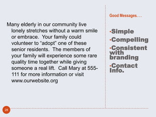 Good Messages. . .

 Many elderly in our community live
  lonely stretches without a warm smile    •Simple
  or embrace. Your family could
                                           •Compelling
  volunteer to “adopt” one of these
  senior residents. The members of         •Consistent
                                           with
  your family will experience some rare    branding
  quality time together while giving
                                           •Contact
  someone a real lift. Call Mary at 555-   Info.
  111 for more information or visit
  www.ourwebsite.org




28
 