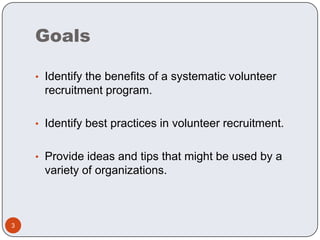 Goals

    • Identify the benefits of a systematic volunteer
     recruitment program.

    • Identify best practices in volunteer recruitment.


    • Provide ideas and tips that might be used by a
     variety of organizations.



3
 