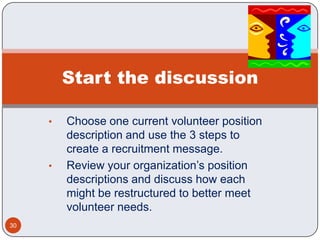 Start the discussion

     •   Choose one current volunteer position
         description and use the 3 steps to
         create a recruitment message.
     •   Review your organization’s position
         descriptions and discuss how each
         might be restructured to better meet
         volunteer needs.
30
 