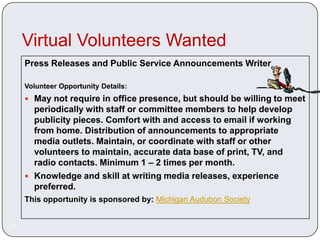 Virtual Volunteers Wanted
     Press Releases and Public Service Announcements Writer

     Volunteer Opportunity Details:
      May not require in office presence, but should be willing to meet
       periodically with staff or committee members to help develop
       publicity pieces. Comfort with and access to email if working
       from home. Distribution of announcements to appropriate
       media outlets. Maintain, or coordinate with staff or other
       volunteers to maintain, accurate data base of print, TV, and
       radio contacts. Minimum 1 – 2 times per month.
      Knowledge and skill at writing media releases, experience
       preferred.
     This opportunity is sponsored by: Michigan Audubon Society


31
 