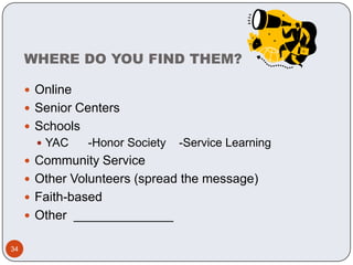 WHERE DO YOU FIND THEM?

      Online
      Senior Centers
      Schools
        YAC     -Honor Society   -Service Learning
      Community Service
      Other Volunteers (spread the message)
      Faith-based
      Other ______________

34
 