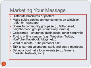 Marketing Your Message
      Distribute brochures or posters
      Make public service announcements on television,
         radio, or newspaper
        Speak to community groups (e.g., faith-based,
         neighborhood groups, community forums)
        Collaborate—churches, businesses, other nonprofits
        Post to online venues (e.g., Websites, Twitter,
         YouTube, Facebook, blogs, etc.)
        Word of mouth - “The personal ask”
        Talk to current volunteers, staff, and board members
        Set up a booth at a local events (e.g., farmers
         markets, festivals, etc.)


35
 
