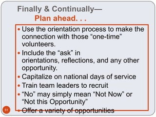 Finally & Continually—
          Plan ahead. . .
      Use the orientation process to make the
       connection with those “one-time”
       volunteers.
      Include the “ask” in
       orientations, reflections, and any other
       opportunity.
      Capitalize on national days of service
      Train team leaders to recruit
      “No” may simply mean “Not Now” or
       “Not this Opportunity”
51
      Offer a variety of opportunities
 