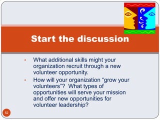 Start the discussion

     •   What additional skills might your
         organization recruit through a new
         volunteer opportunity.
     •   How will your organization “grow your
         volunteers”? What types of
         opportunities will serve your mission
         and offer new opportunities for
         volunteer leadership?
52
 