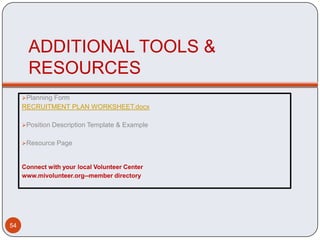 ADDITIONAL TOOLS &
       RESOURCES
     Planning Form
     RECRUITMENT PLAN WORKSHEET.docx

     Position Description Template & Example


     Resource Page



     Connect with your local Volunteer Center
     www.mivolunteer.org--member directory




54
 