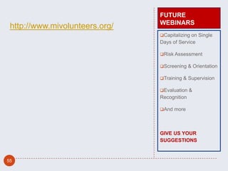 FUTURE
                                WEBINARS
 http://www.mivolunteers.org/
                                Capitalizing on Single
                                Days of Service

                                Risk Assessment

                                Screening & Orientation

                                Training & Supervision

                                Evaluation &
                                Recognition

                                And more




                                GIVE US YOUR
                                SUGGESTIONS



55
 
