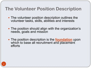 The Volunteer Position Description
      The volunteer position description outlines the
      volunteer tasks, skills, abilities and interests

      The position should align with the organization’s
      needs, goals and mission

      The position description is the foundation upon
      which to base all recruitment and placement
      efforts




9
 