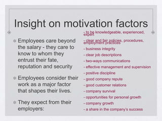 Insight on motivation factors
                            - to be knowledgeable, experienced,
                            expert
Employees care beyond       - clear and fair policies, procedures,
                            employment practices
the salary - they care to   - business integrity
know to whom they           - clear job descriptions
entrust their fate,         - two-ways communications
reputation and security     - effective management and supervision
                            - positive discipline
Employees consider their    - good company repute
work as a major factor      - good customer relations
that shapes their lives.    - company survival
                            - opportunities for personal growth
They expect from their      - company growth
employers:                  - a share in the company’s success
 